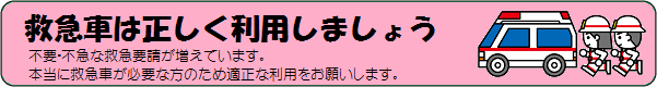サイト内バナーリンク:救急車は正しく利用しましょう、不要不急な救急要請が増えています。本当に救急車が必要な方のため適正なりようをお願いします。 サイト内バナーリンク:救急車は正しく利用しましょう、不要不急な救急要請が増えています。本当に救急車が必要な方のため適正なりようをお願いします。